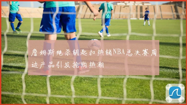 詹姆斯绝杀钥匙扣热销NBA总决赛周边产品引发抢购热潮
