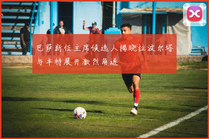 巴萨新任主席候选人揭晓拉波尔塔与丰特展开激烈角逐