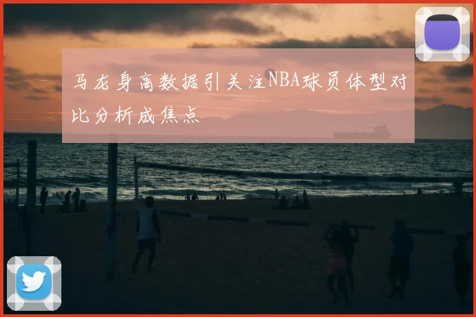 马龙身高数据引关注NBA球员体型对比分析成焦点