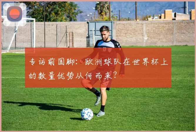专访前国脚：欧洲球队在世界杯上的数量优势从何而来？