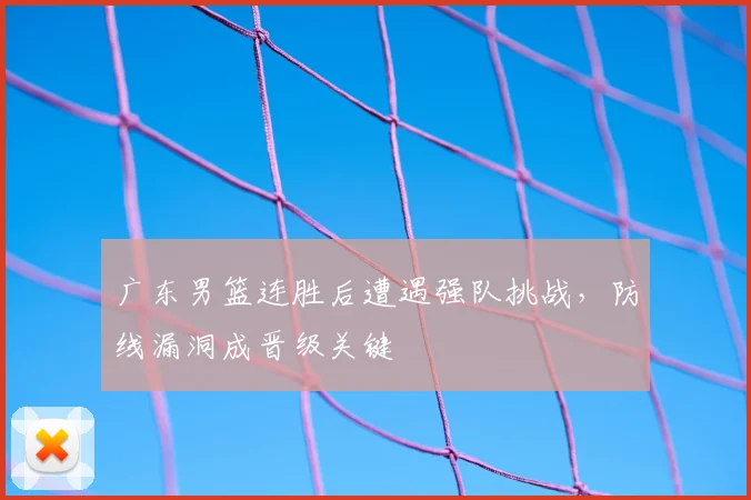广东男篮连胜后遭遇强队挑战，防线漏洞成晋级关键