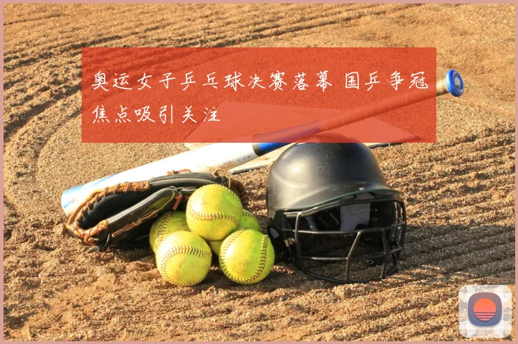 奥运女子乒乓球决赛落幕 国乒争冠焦点吸引关注