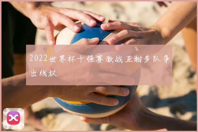 2022世界杯十强赛激战正酣多队争出线权