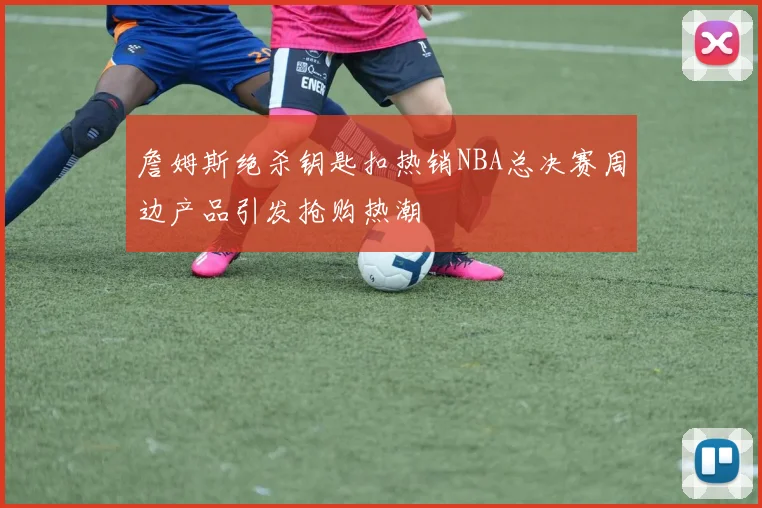 詹姆斯绝杀钥匙扣热销NBA总决赛周边产品引发抢购热潮