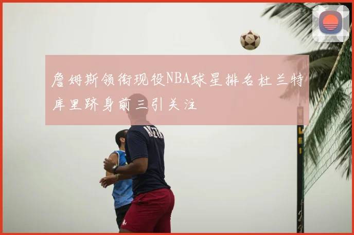詹姆斯领衔现役NBA球星排名杜兰特库里跻身前三引关注