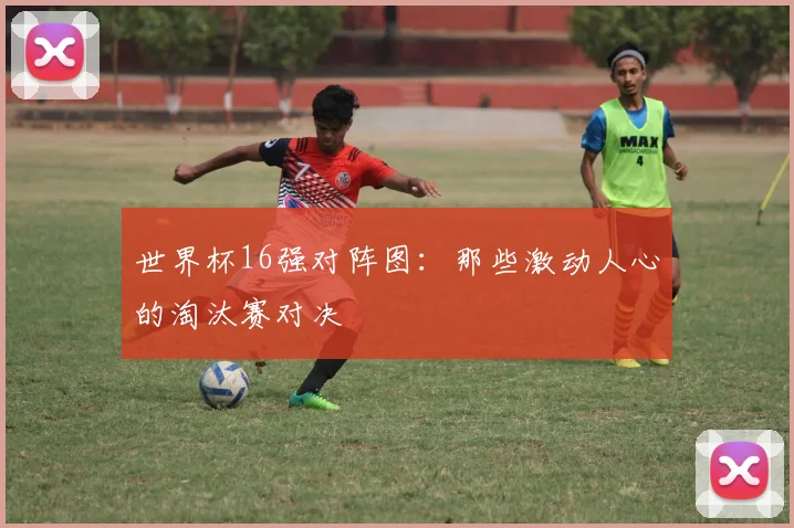 世界杯16强对阵图：那些激动人心的淘汰赛对决