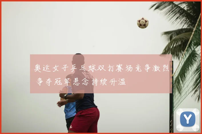 奥运女子乒乓球双打赛场竞争激烈 争夺冠军悬念持续升温