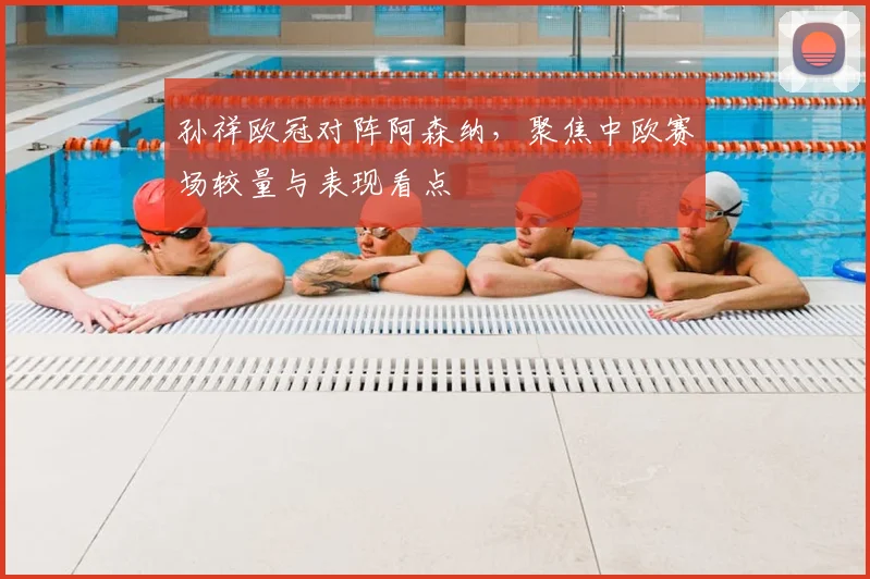 孙祥欧冠对阵阿森纳，聚焦中欧赛场较量与表现看点