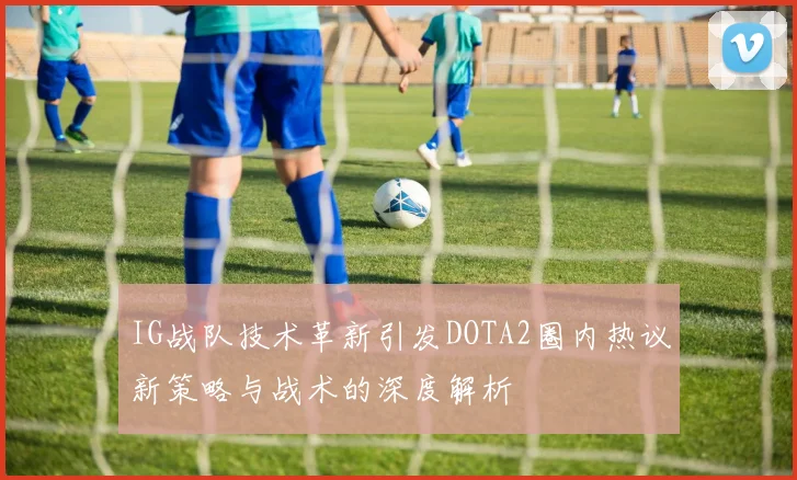 IG战队技术革新引发DOTA2圈内热议新策略与战术的深度解析