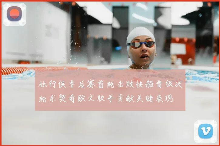 独行侠季后赛首轮击败快船晋级次轮东契奇欧文联手贡献关键表现
