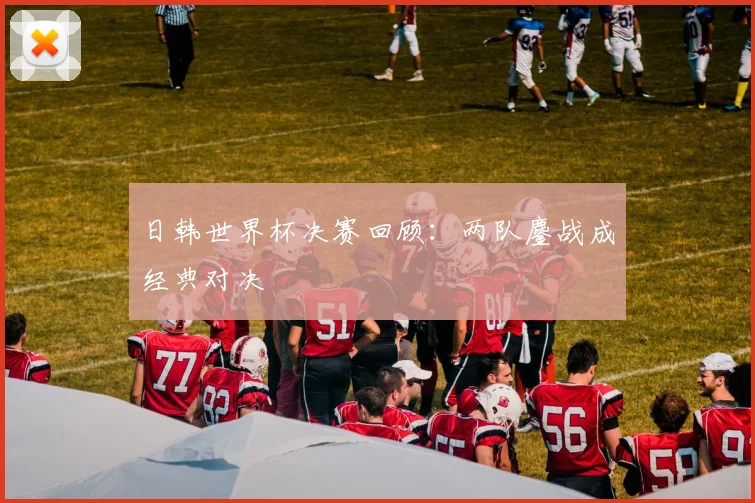 日韩世界杯决赛回顾：两队鏖战成经典对决