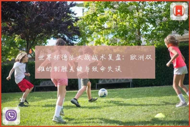 世界杯德法大战战术复盘：欧洲双雄的制胜关键与致命失误