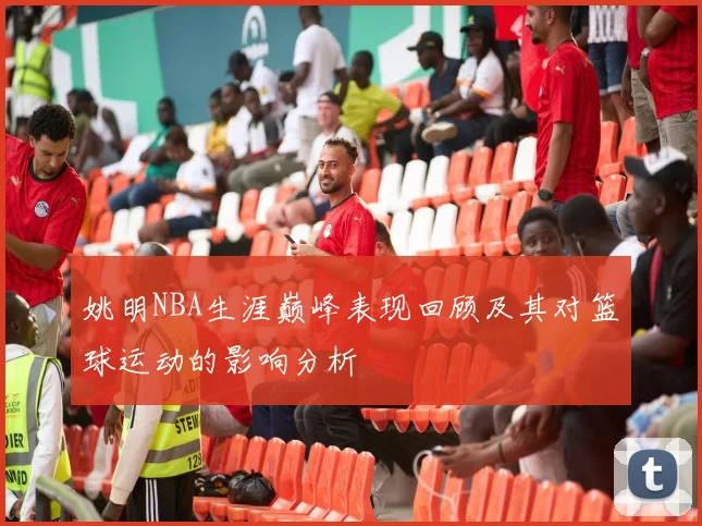 姚明NBA生涯巅峰表现回顾及其对篮球运动的影响分析