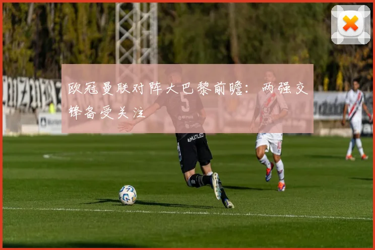 欧冠曼联对阵大巴黎前瞻：两强交锋备受关注