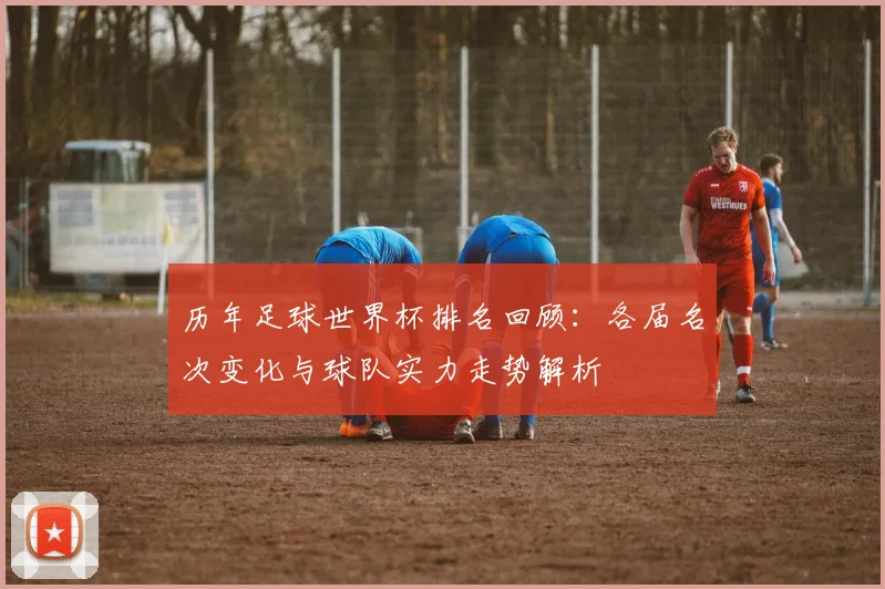 历年足球世界杯排名回顾：各届名次变化与球队实力走势解析