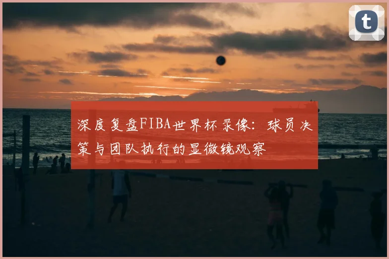 深度复盘FIBA世界杯录像：球员决策与团队执行的显微镜观察
