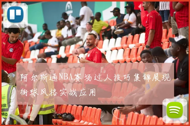 阿尔斯通NBA赛场过人技巧集锦展现街球风格实战应用