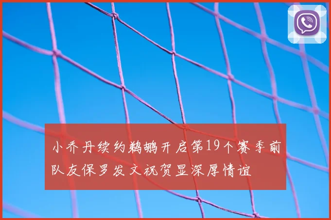 小乔丹续约鹈鹕开启第19个赛季前队友保罗发文祝贺显深厚情谊