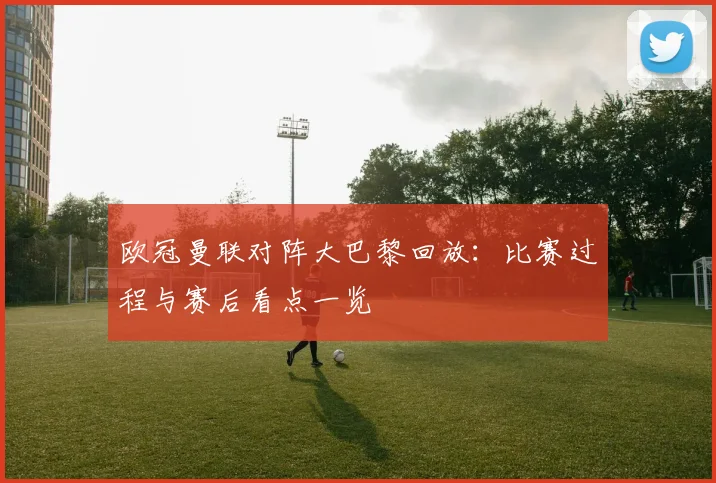 欧冠曼联对阵大巴黎回放：比赛过程与赛后看点一览