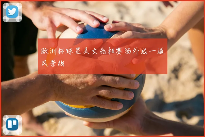 欧洲杯球星美女亮相赛场外成一道风景线