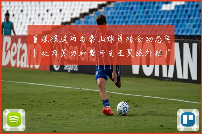 鲁媒报道两名泰山球员转会动态阿卜杜肉苏力加盟河南王昊斌外租广州豹