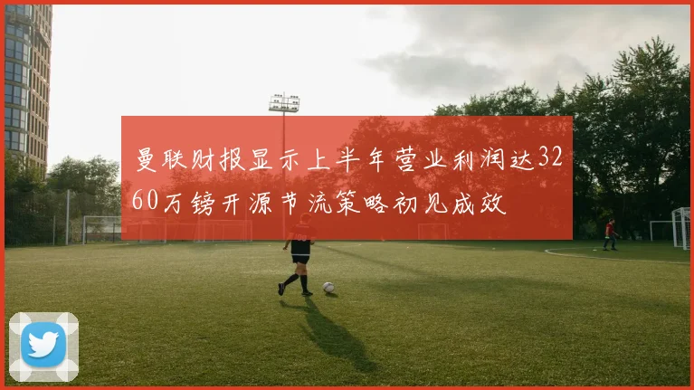 曼联财报显示上半年营业利润达3260万镑开源节流策略初见成效
