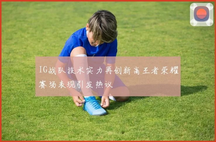 IG战队技术实力再创新高王者荣耀赛场表现引发热议
