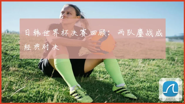 日韩世界杯决赛回顾：两队鏖战成经典对决