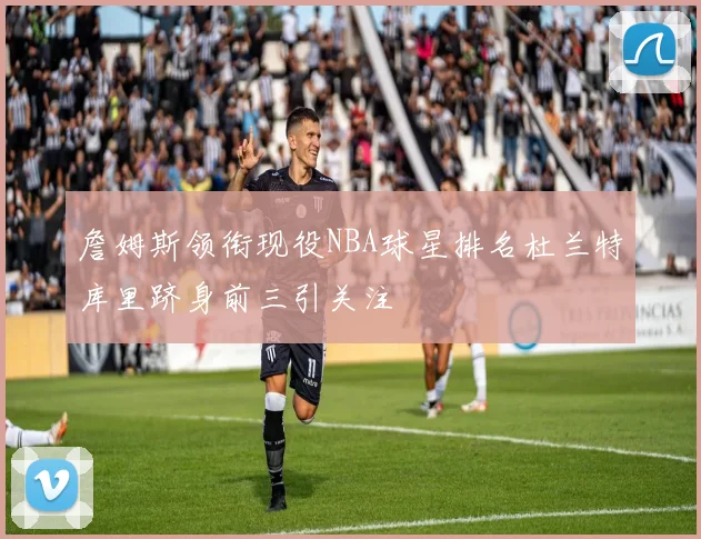 詹姆斯领衔现役NBA球星排名杜兰特库里跻身前三引关注