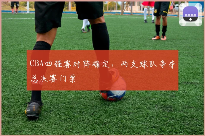 CBA四强赛对阵确定，两支球队争夺总决赛门票