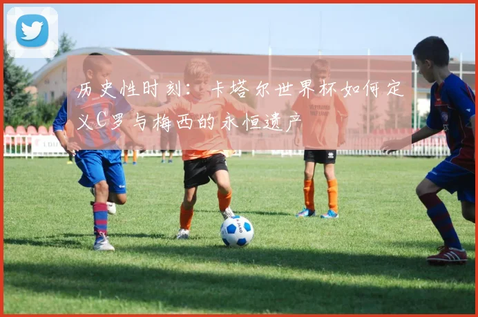 历史性时刻：卡塔尔世界杯如何定义C罗与梅西的永恒遗产