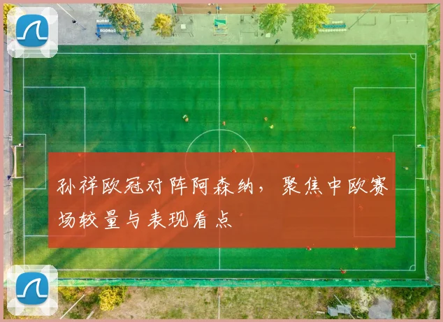 孙祥欧冠对阵阿森纳，聚焦中欧赛场较量与表现看点