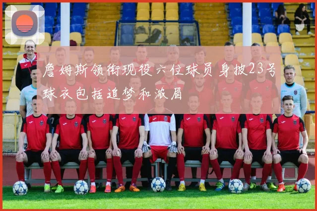 詹姆斯领衔现役六位球员身披23号球衣包括追梦和浓眉