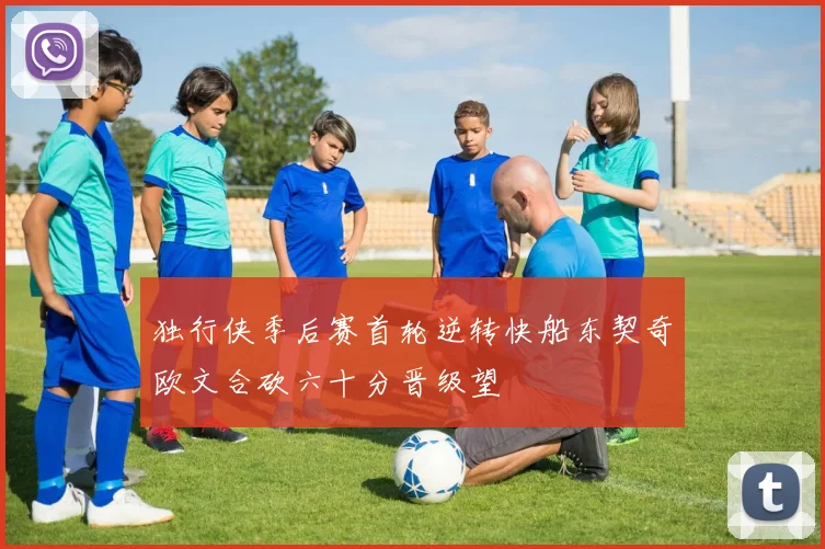 独行侠季后赛首轮逆转快船东契奇欧文合砍六十分晋级望
