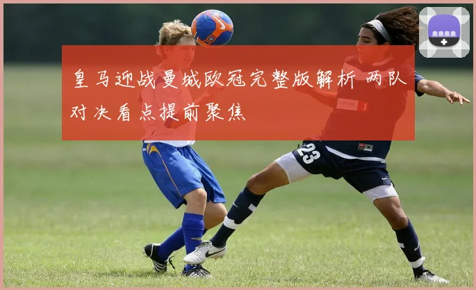 皇马迎战曼城欧冠完整版解析 两队对决看点提前聚焦