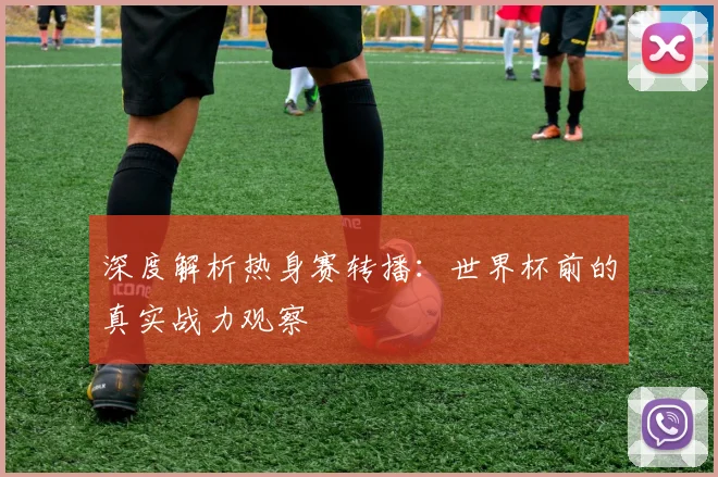 深度解析热身赛转播：世界杯前的真实战力观察