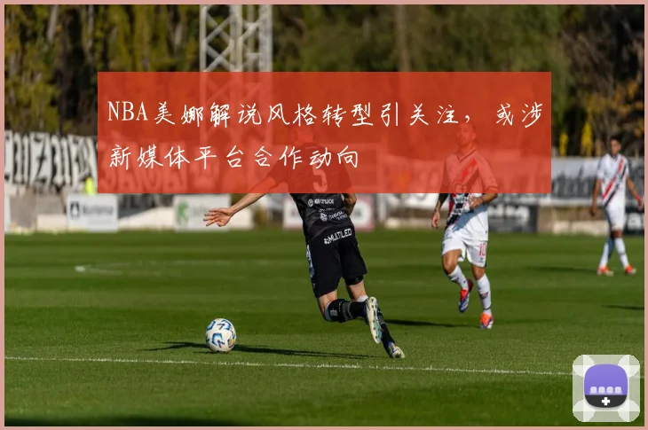 NBA美娜解说风格转型引关注，或涉新媒体平台合作动向
