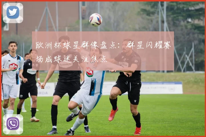 欧洲杯球星群像盘点：群星闪耀赛场成球迷关注焦点