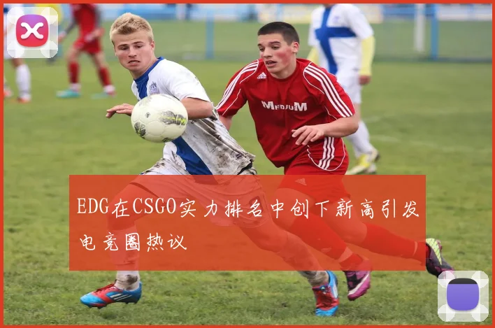 EDG在CSGO实力排名中创下新高引发电竞圈热议