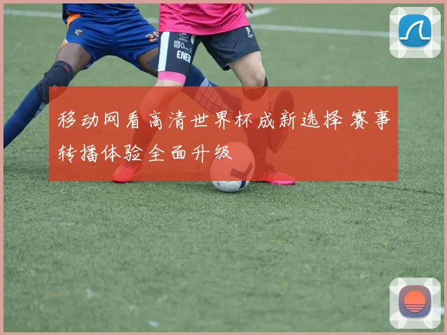移动网看高清世界杯成新选择 赛事转播体验全面升级