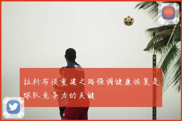 拉科布谈重建之路强调健康恢复是球队竞争力的关键