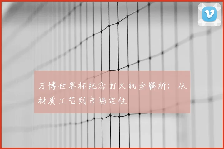 万博世界杯纪念打火机全解析：从材质工艺到市场定位