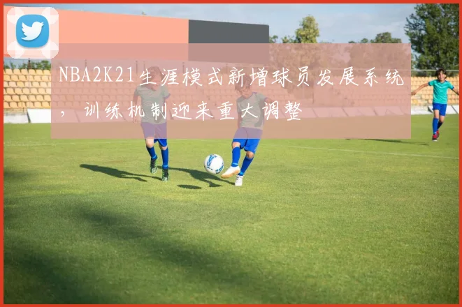 NBA2K21生涯模式新增球员发展系统，训练机制迎来重大调整