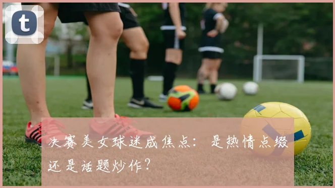 决赛美女球迷成焦点：是热情点缀还是话题炒作？