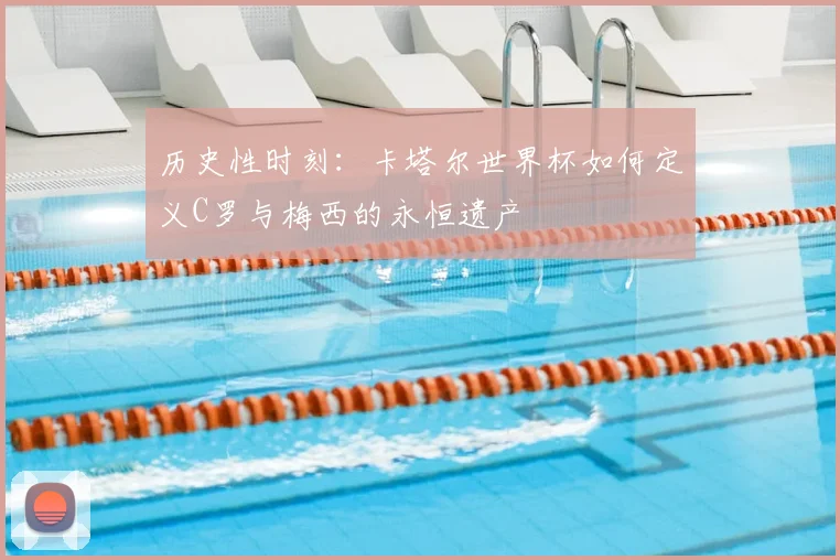 历史性时刻：卡塔尔世界杯如何定义C罗与梅西的永恒遗产
